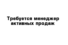 Требуется менеджер активных продаж